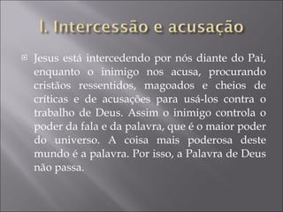 Jesus está intercedendo por nós diante do Pai, enquanto o inimigo nos acusa, procurando cristãos ressentidos, magoados e cheios de críticas e de acusações para usá-los contra o trabalho de Deus. Assim o inimigo controla o poder da fala e da palavra, que é o maior poder do universo. A coisa mais poderosa deste mundo é a palavra. Por isso, a Palavra de Deus não passa. 