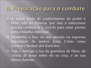 A maior fonte de conhecimento do poder e Deus está na Palavra, por isso o intercessor precisa conhecê-la e vivê-la para estar pronto para a batalha espiritual. Mantenha o foco da sua atenção na suprema autoridade do senhor Jesus Cristo como General e Senhor dos Exércitos. Veja o inimigo à luz da grandeza de Deus, da vitória de Jesus sobre ele na cruz, e de sua última derrota. 
