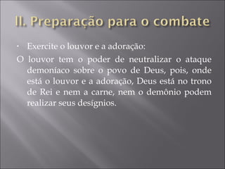 Exercite o louvor e a adoração: O louvor tem o poder de neutralizar o ataque demoníaco sobre o povo de Deus, pois, onde está o louvor e a adoração, Deus está no trono de Rei e nem a carne, nem o demônio podem realizar seus desígnios. 