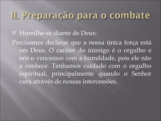 Humilhe-se diante de Deus: Precisamos declarar que a nossa única força está em Deus. O caráter do inimigo é o orgulho e nós o vencemos com a humildade, pois ele não a conhece. Tenhamos cuidado com o orgulho espiritual, principalmente quando o Senhor cura através de nossas intercessões. 