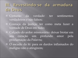 Cinturão da verdade: ter sentimentos verdadeiros e não falsos; Couraça da justiça: ter como meta fazer a vontade de Deus em tudo; Calçado do ardor missionário: deixar brotar em seu coração um profundo amor pela proclamação da Palavra; O escudo da fé: para os dardos inflamados do maligno não o atingirem; 
