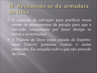 O capacete da salvação: para purificar nossa mente de pensamentos de pecado para que a Salvação conquistada por Jesus dissipe as trevas e as tentações; A Palavra de Deus como espada do Espírito: nesta Palavra podemos confiar e assim interceder. Ela aniquila tudo o que não procede de Deus. 