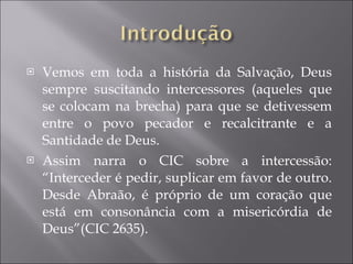 Vemos em toda a história da Salvação, Deus sempre suscitando intercessores (aqueles que se colocam na brecha) para que se detivessem entre o povo pecador e recalcitrante e a Santidade de Deus.  Assim narra o CIC sobre a intercessão: “Interceder é pedir, suplicar em favor de outro. Desde Abraão, é próprio de um coração que está em consonância com a misericórdia de Deus”(CIC 2635). 