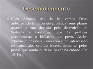 Com Abraão, pai da fé, vemos Deus antecipando (intercessão profética) seus planos quanto a sua decisão pela destruição de Sodoma e Gomorra, face ás práticas pecaminosas e idólatras do povo. Assim Abraão intercede a Deus com uma intercessão de saturação, orando incessantemente pelos justos que ainda pudesse haver na cidade (Gn 18, 16ss). 