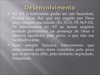 No AT o intercessor podia ser um Sacerdote, Profeta e/ou Rei, que era ungido por Deus para cumprir sua missão (Ex 35,31; Dt 34,9-10). Os intercessores no AT ao serem ungidos podiam permanecer na presença de Deus e oferecer sacrifícios pelo povo, o que não era facultado a esse. Deus sempre buscava intercessores que interviessem pelos erros cometidos pelo povo que se desviava dEle, pela idolatria, impiedade, iniquidade. 