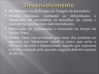 Rei Salomão na dedicação do Templo de Jerusalém; Profeta Neemias, mediante as dificuldades e obstáculos em reconstruir as muralhas da cidade e suas portas que haviam sido incendiadas; Intercessão de sustentação e concórdia no tempo da rainha Ester. Porém, Deus vai revelando por meio dos profetas eu enviaria um Intercessor maior e único que seria o Salvador de toda a humanidade, aquele que repararia a brecha causada pelo pecado original definitivamente (Is 58,12). 