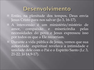 Então, na plenitude dos tempos, Deus envia Jesus Cristo para nos salvar (Jo 3, 16-17). A intercessão é um ministério/mistério de amor, compaixão e misericórdia pelas necessidades do povo e Jesus expressou isso por todos os que a Ele recorriam. Durante a vida pública de Jesus, vemos que sua autoridade  espiritual revelava a intimidade e unidade dele com o Pai e o Espírito Santo (Lc 3, 21-22; Jo 14,9-17). 