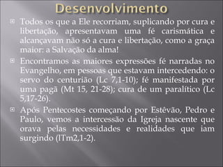 Todos os que a Ele recorriam, suplicando por cura e libertação, apresentavam uma fé carismática e alcançavam não só a cura e libertação, como a graça maior: a Salvação da alma! Encontramos as maiores expressões fé narradas no Evangelho, em pessoas que estavam intercedendo: o servo do centurião (Lc 7,1-10); fé manifestada por uma pagã (Mt 15, 21-28); cura de um paralítico (Lc 5,17-26). Após Pentecostes começando por Estêvão, Pedro e Paulo, vemos a intercessão da Igreja nascente que orava pelas necessidades e realidades que iam surgindo (lTm2,1-2). 