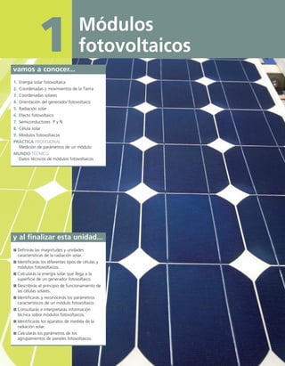Módulos
fotovoltaicos1vamos a conocer...
1. Energía solar fotovoltaica
2. Coordenadas y movimientos de la Tierra
3. Coordenadas solares
4. Orientación del generador fotovoltaico
5. Radiación solar
6. Efecto fotovoltaico
7. Semiconductores P y N
8. Célula solar
9. Módulos fotovoltaicos
PRÁCTICA PROFESIONAL
Medición de parámetros de un módulo
MUNDO TÉCNICO
Datos técnicos de módulos fotovoltaicos
y al finalizar esta unidad...
Definirás las magnitudes y unidades
características de la radiación solar.
Identificarás los diferentes tipos de células y
módulos fotovoltaicos.
Calcularás la energía solar que llega a la
superficie de un generador fotovoltaico.
Describirás el principio de funcionamiento de
las células solares.
Identificarás y reconocerás los parámetros
característicos de un módulo fotovoltaico.
Consultarás e interpretarás información
técnica sobre módulos fotovoltaicos.
Identificarás los aparatos de medida de la
radiación solar.
Calcularás los parámetros de los
agrupamientos de paneles fotovoltaicos.
 