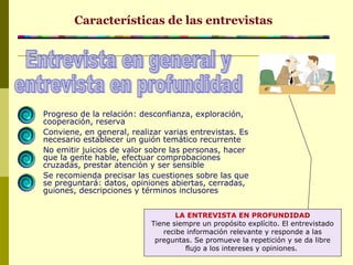 Progreso de la relación: desconfianza, exploración,
cooperación, reserva
Conviene, en general, realizar varias entrevistas. Es
necesario establecer un guión temático recurrente
No emitir juicios de valor sobre las personas, hacer
que la gente hable, efectuar comprobaciones
cruzadas, prestar atención y ser sensible
Se recomienda precisar las cuestiones sobre las que
se preguntará: datos, opiniones abiertas, cerradas,
guiones, descripciones y términos inclusores
Características de las entrevistas
LA ENTREVISTA EN PROFUNDIDAD
Tiene siempre un propósito explícito. El entrevistado
recibe información relevante y responde a las
preguntas. Se promueve la repetición y se da libre
flujo a los intereses y opiniones.
 