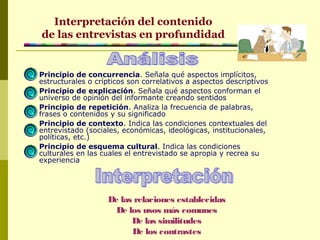 Principio de concurrencia. Señala qué aspectos implícitos,
estructurales o crípticos son correlativos a aspectos descriptivos
Principio de explicación. Señala qué aspectos conforman el
universo de opinión del informante creando sentidos
Principio de repetición. Analiza la frecuencia de palabras,
frases o contenidos y su significado
Principio de contexto. Indica las condiciones contextuales del
entrevistado (sociales, económicas, ideológicas, institucionales,
políticas, etc.)
Principio de esquema cultural. Indica las condiciones
culturales en las cuales el entrevistado se apropia y recrea su
experiencia
Interpretación del contenido
de las entrevistas en profundidad
De las relaciones establecidas
De los usos más comunes
De las similitudes
De los contrastes
 