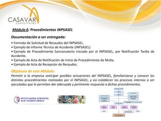 Módulo 6: Procedimientos INPSASEL
Documentación a ser entregada:
• Formato de Solicitud de Recaudos del INPSASEL.
• Ejemplo de Informe Técnico de Accidente (INPSASEL)
• Ejemplo de Procedimiento Sancionatorio iniciado por el INPSASEL, por Notificación Tardía de
Accidente.
• Ejemplo de Acta de Notificación de Inicio de Procedimiento de Multa.
• Ejemplo de Acta de Recepción de Recaudos.
Objetivos de este Módulo:
Permitir a la empresa anticipar posibles actuaciones del INPSASEL, familiarizarse y conocer los
distintos procedimientos realizados por el INPSASEL, y así establecer los procesos internos a ser
ejecutados que le permitan dar adecuada y pertinente respuesta a dichos procedimientos.
 