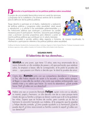 101
Derecho a la participación en las políticas públicas sobre sexualidad.
Es propio de una sociedad democrática tomar en cuenta las opiniones
y propuestas de la ciudadanía y los diversos sectores de la sociedad
para la definición de las políticas públicas.
Tengo derecho a participar en el diseño, implantación y evaluación
de políticas públicas y programas sobre sexualidad, salud sexual
y reproductiva, y a solicitar a las autoridades gubernamentales y a
las instituciones públicas que construyan y promuevan los canales
necesarios para mi participación. Asimismo, asociarme para dialogar,
crear y promover acciones propositivas para elaborar y poner en
marcha políticas públicas que contribuyan en mi salud y bienestar.
Ninguna autoridad o servidor público debe negarme o limitarme, de manera injustificada, la
información o participación referente a las políticas públicas sobre sexualidad.
Cartilla por los Derechos Sexuales de las y los Jóvenes en Jalisco. Los Jóvenes, Hagamos un Hecho Nuestros Derechos. Constituye una propuesta conjunta
de diversos organismos civiles y públicos, basada en la Constitución Política de los Estados Unidos Mexicanos.
13
SEGUNDA PARTE:
El laberinto de tus derechos...
MARIA es una joven, que tiene 15 años, esta muy enamorada de su
novio Armando un día andaba de paseo y él aprovechando que estaban
solos, la empezó a besar, ella le correspondió, el le pidió la prueba de
amor…..que pasara con María si decide que le dará la prueba de amor.
Cierto día…Ramón junto con sus compañeros decidieron ir a buscar
a Tita, ella había dejado de asistir a la escuela y nadie sabía porque,
al llegar a casa ella les recibió y les conto que estaba embarazada, que
estaba triste y no sabía que hacer. Su novio la abandonó. ¿Qué puede
hacer Tita? ¿Cuáles son sus derechos?
Había una vez un jovencito llamado Felipe, quien vivía con su abuela,
su mamá, papá y hermano, un día decidió irse de su casa porque tenía
miedo de que su familia y amigos se dieran cuenta que a él no le gustaban
las niñas. Espero que se hiciera de noche, pero cuando ya se iba su
hermano lo encontró haciendo sus maletas, él le pregunto que le pasaba
y Felipe decide contarle. ¿Cómo puede ayudarlo a su hermano? ¿Qué le
puede decir? ¿Cómo reaccionará su familia cuando lo sepa? ¿Cuáles son
sus derechos?
1
2
3
 