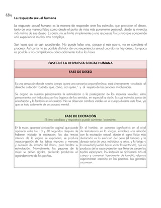114
La respuesta sexual humana
La respuesta sexual humana es la manera de responder ante los estímulos que provocan el deseo,
tanto de una manera física como desde el punto de vista más puramente personal, desde la vivencia
más intima de ese deseo. Es decir, no se limita simplemente a una respuesta física sino que comprende
una experiencia mucho más compleja.
Son fases que se van sucediendo. No puede faltar una, porque si eso ocurre, no se completa el
proceso. Así como no es posible disfrutar de una experiencia sexual cuando no hay deseo, tampoco
es posible si no completamos adecuadamente todas las fases.
FASES DE LA RESPUESTA SEXUAL HUMANA
FASE DE DESEO
Es una sensación donde nuestro cuerpo quiere una cercanía corporal erótica, está directamente vinculado al
derecho a decidir “cuándo, qué, cómo, con quién,” y al respeto de las personas involucradas.
Se origina en nuestros pensamientos la estimulación o la postergación de los impulsos sexuales; estos
pensamientos son inducidos por los órganos de los sentidos, en especial la visión, la cual estimula zonas de
ensoñación y la fantasía en el cerebro. No se observan cambios visibles en el cuerpo durante esta fase, ya
que se trata solamente de un proceso mental.
FASE DE EXCITACIÓN
El ritmo cardíaco y respiratorio puede aumentar levemente.
En la mujer, aparece lubricación vaginal, que puede
aparecer entre los 10 y 30 segundos después de
haberse iniciado la excitación; los dos tercios
internos de la vagina se expanden; se produce
vasocongestión de los labios mayores y menores
y aumento de tamaño del clítoris, para facilitar su
estimulación. Normalmente, los pezones de la
mujer se ponen rígidos, pudiendo producirse un
agrandamiento de los pechos.
En el hombre, un aumento significativo en el nivel
de testosterona en la sangre, establece una relación
con la excitación sexual, donde el signo físico más
destacado es la erección del pene (el tamaño y la
dureza varía de unos individuos a otros, y la fatiga y
la ansiedad pueden hacer variar la excitación), que es
producto de la vasocongestión que llena de sangre los
tejidos esponjosos; los testículos se aproximan más al
cuerpo y aumentan ligeramente de tamaño; algunos
experimentan erección en los pezones. Los genitales
oscurecen.
 