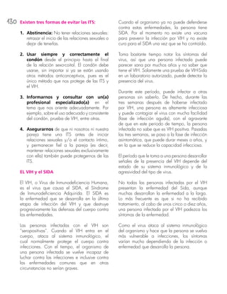 130 Existen tres formas de evitar las ITS:
1.	 Abstinencia: No tener relaciones sexuales:
retrasar el inicio de las relaciones sexuales o
dejar de tenerlas.
2.	 Usar siempre y correctamente el
condón desde el principio hasta el final
de la relación sexo-coital. El condón debe
usarse, sin importar si ya se están usando
otros métodos anticonceptivos, pues es el
único método que nos protege de las ITS y
el VIH.
3.	 Informarnos y consultar con un(a)
profesional especializado(a) en el
tema que nos oriente adecuadamente. Por
ejemplo, sobre el uso adecuado y consistente
del condón, prueba de VIH, entre otras.
4.	 Asegurarnos de que ni nosotros ni nuestra
pareja tiene una ITS antes de iniciar
relaciones sexuales y/o el contacto íntimo,
y permanecer fiel a la pareja (es decir,
mantener relaciones sexuales exclusivamente
con ella) también puede protegernos de las
ITS.
EL VIH y el SIDA
El VIH, o Virus de Inmunodeficiencia Humana,
es el virus que causa el SIDA, el Síndrome
de Inmunodeficiencia Adquirida. El SIDA es
la enfermedad que se desarrolla en la última
etapa de infección del VIH y que destruye
progresivamente las defensas del cuerpo contra
las enfermedades.
Las personas infectadas con el VIH son
“seropositivas”. Cuando el VIH entra en el
cuerpo, ataca al sistema inmunológico, el
cual normalmente protege el cuerpo contra
infecciones. Con el tiempo, el organismo de
una persona infectada se vuelve incapaz de
luchar contra las infecciones e inclusive contra
las enfermedades comunes que en otras
circunstancias no serían graves.
Cuando el organismo ya no puede defenderse
contra estas enfermedades, la persona tiene
SIDA. Por el momento no existe una vacuna
para prevenir la infección por VIH y no existe
cura para el SIDA una vez que se ha contraído.
Toma bastante tiempo notar los síntomas del
virus, así que una persona infectada puede
parecer sana por muchos años y no saber que
tiene el VIH. Solamente una prueba de VIH-Sida
en un laboratorio autorizado, puede detectar la
presencia del virus.
Durante este período, puede infectar a otras
personas sin saberlo. De hecho, durante las
tres semanas después de haberse infectado
por VIH, una persona es altamente infecciosa
y puede contagiar el virus con mucha facilidad
(fase de infección aguda), con el agravante
de que en este periodo de tiempo, la persona
infectada no sabe que es VIH positiva. Pasadas
las tres semanas, se pasa a la fase de infección
asintomática, que puede durar meses o años, y
en la que se reduce la capacidad infecciosa.
El período que le toma a una persona desarrollar
señales de la presencia del VIH depende del
estado de su sistema inmunológico y de la
agresividad del tipo de virus.
No todas las personas infectadas por el VIH
presentan la enfermedad del Sida, aunque
muchas desarrollan la enfermedad a la larga.
Lo más frecuente es que si no ha recibido
tratamiento, al cabo de unos cinco o diez años,
una persona infectada por el VIH padezca los
síntomas de la enfermedad.
Como el virus ataca al sistema inmunológico
del organismo y hace que la persona se vuelva
más vulnerable a infecciones, los síntomas
varían mucho dependiendo de la infección o
enfermedad que desarrolla la persona.
 