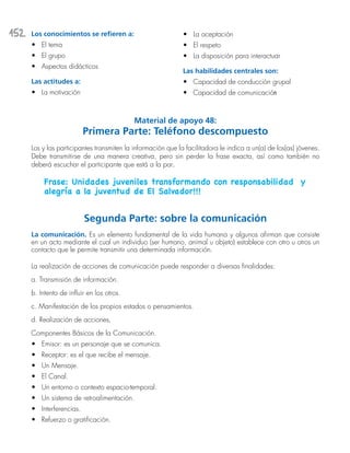 152 Los conocimientos se refieren a:
•	 El tema
•	 El grupo
•	 Aspectos didácticos
Las actitudes a:
•	 La motivación
•	 La aceptación
•	 El respeto
•	 La disposición para interactuar
Las habilidades centrales son:
•	 Capacidad de conducción grupal
•	 Capacidad de comunicación
Material de apoyo 48:
Primera Parte: Teléfono descompuesto
Los y las participantes transmiten la información que la facilitadora le indica a un(a) de los(as) jóvenes.
Debe transmitirse de una manera creativa, pero sin perder la frase exacta, así como también no
deberá escuchar el participante que está a la par.
Frase: Unidades juveniles transformando con responsabilidad y
alegría a la juventud de El Salvador!!!
Segunda Parte: sobre la comunicación
La comunicación. Es un elemento fundamental de la vida humana y algunos afirman que consiste
en un acto mediante el cual un individuo (ser humano, animal u objeto) establece con otro u otros un
contacto que le permite transmitir una determinada información.
La realización de acciones de comunicación puede responder a diversas finalidades:
a. Transmisión de información.
b. Intento de influir en los otros.
c. Manifestación de los propios estados o pensamientos.
d. Realización de acciones.
Componentes Básicos de la Comunicación.
•	 Emisor: es un personaje que se comunica.
•	 Receptor: es el que recibe el mensaje.
•	 Un Mensaje.
•	 El Canal.
•	 Un entorno o contexto espacio-temporal.
•	 Un sistema de retroalimentación.
•	 Interferencias.
•	 Refuerzo o gratificación.
 