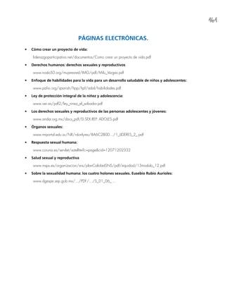 161
PÁGINAS ELECTRÓNICAS.
•	 Cómo crear un proyecto de vida:
liderazgoparticipativo.net/documentos/Como crear un proyecto de vida.pdf
•	 Derechos humanos: derechos sexuales y reproductivos
www.nodo50.org/mujeresred/IMG/pdf/Milu_Vargas.pdf
•	 Enfoque de habilidades para la vida para un desarrollo saludable de niños y adolescentes:
www.paho.org/spanish/hpp/hpf/adol/habilidades.pdf
•	 Ley de protección integral de la niñez y adolescencia:
www.oei.es/pdf2/ley_ninez_el_salvador.pdf
•	 Los derechos sexuales y reproductivos de las personas adolescentes y jóvenes:
www.andar.org.mx/docs_pdf/D.SEX.REP..ADOLES.pdf
•	 Órganos sexuales:
www.miportal.edu.sv/NR/rdonlyres/8A6C2B0D.../1_LIDERES_2_.pdf
•	 Respuesta sexual humana:
www.coruna.es/servlet/satellite?c=page&cid=12071202332
•	 Salud sexual y reproductiva
www.msps.es/organizacion/sns/planCalidadSNS/pdf/equidad/13modulo_12.pdf
•	 Sobre la sexualidad humana: los cuatro holones sexuales. Eusebio Rubio Aurioles:
www.dgespe.sep.gob.mx/.../PDF/.../S_01_06_ ...
 