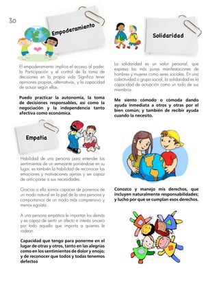30
Empoderamiento
El empoderamiento implica el acceso al poder,
la Participación y el control de la toma de
decisiones en la propia vida Significa tener
opiniones propias, alternativas, y la capacidad
de actuar según ellas.
Puedo practicar la autonomía, la toma
de decisiones responsables, así como la
negociación y la independencia tanto
afectiva como económica.
Empatia
Habilidad de una persona para entender los
sentimientos de un semejante poniéndose en su
lugar, es también la habilidad de reconocer las
emociones y motivaciones ajenas y ser capaz
de anticiparse a sus necesidades.
Gracias a ella somos capaces de ponernos de
un modo natural en la piel de la otra persona y
comportarnos de un modo más comprensivo y
menos egoísta.
A una persona empática le importan los demás
y es capaz de sentir un afecto e interés sincero
por todo aquello que importa a quienes le
rodean.
Capacidad que tengo para ponerme en el
lugar de otras y otros, tanto en las alegrías
como en los sentimientos de dolor y enojo;
y de reconocer que todos y todas tenemos
defectos
La solidaridad es un valor personal, que
expresa las más puras manifestaciones de
hombres y mujeres como seres sociales. En una
colectividad o grupo social, la solidaridad es la
capacidad de actuación como un todo de sus
miembros.
Me siento cómodo o cómoda dando
ayuda inmediata a otros y otras por el
bien común; y también de recibir ayuda
cuando la necesito.
Solidaridad
Conozco y manejo mis derechos, que
incluyen naturalmente responsabilidades;
y lucho por que se cumplan esos derechos.
 