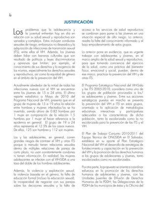6
Los problemas que la adolescencia y
la juventud enfrentan hoy en día en
relación con su salud sexual y reproductiva son
variados y complejos. Estos incluyen conductas
sexuales de riesgo, embarazos no deseados y la
adquisición de infecciones de transmisión sexual
(ITS), entre ellas el VIH. Además, los jóvenes
deben lidiar con barreras culturales que son
resultado de políticas y leyes discriminatorias
y opresivas que limitan; por ejemplo, el
conocimiento de sus derechos y la exigencia de
los mismos, especialmente los derechos sexuales
y reproductivos, así como la equidad de género
en el ámbito de la prevención del VIH.
Actualmente alrededor de la mitad de todas las
infecciones nuevas con el VIH se encuentran
entre los jóvenes de 15 a 24 años. El último
reporte estadístico a Mayo de 2010 del
Programa Nacional de VIH, presenta que en el
grupo de mujeres de 15 a 19 años la relación
entre hombres y mujeres infectados/as se ha
invertido, siendo ahora de 0.82 hombres por
1 mujer en comparación de la relación 1.5
hombres por 1 mujer al hacer referencia a la
epidemia en general. El grupo de 19 a 24
años representa el 12.5% de los casos nuevos.
De ellos, 125 son hombres y 112 son mujeres.
Los y las adolescentes, en general, corren
grandes riesgos de contraer el VIH y otras ITS
porque a menudo tienen relaciones sexuales
dentro de múltiples relaciones de pareja de
corto plazo, no usan constantemente condones
ni tienen información. En realidad, las mujeres
adolescentes se infectan con el VIH-SIDA a una
tasa del doble de los hombres adolescentes.
Además, la violencia y explotación sexual,
la violencia basada en el género, la falta de
educación formal (incluso la educación sexual),
la incapacidad de negociar con sus parejas
sobre las decisiones sexuales y la falta de
acceso a los servicios de salud reproductiva
se combinan para poner a las jóvenes en una
situación especial de alto riesgo. Lo anterior,
resalta la falta del conocimiento informado y el
bajo empoderamiento de estos grupos.
Lo anterior pone en evidencia, que es urgente
trabajar con adolescentes y jóvenes, en el
marco amplio de la salud sexual y reproductiva,
para que tomando conciencia del ejercicio
de la salud, como una práctica del bienestar
físico, emocional y social, puedan, dentro de
ese marco, practicar la prevención del VIH y de
otras ITS.
El Programa Estratégico Nacional del VIH-Sida
y las ITS 2005-2010, considera como uno de
los grupos de población priorizados a los/
as adolescentes y jóvenes. Entre sus acciones
estratégicas puestas en marcha se presenta
la prevención del VIH e ITS en estos grupos,
orientada a la aplicación de metodologías
educativas interactivas y participativas
adecuadas a las características de dicha
población, tanto la escolarizada como la no
escolarizada para la prevención de las ITS y el
VIH.
El Plan de Trabajo Conjunto 2010-2011 del
Equipo Técnico de ONUSIDA en El Salvador,
establece en su aporte al Plan Estratégico
Nacional del VIH el desarrollo de estrategias de
fortalecimiento y capacitación en la prevención
del VIH y la promoción de los derechos humanos
a los grupos de adolescentes y jóvenes, tanto
escolarizados como no escolarizados.
Por otra parte, la propuesta se orienta a coordinar
esfuerzos en la promoción de los derechos
humanos de adolecentes y jóvenes, con las
Unidades Juveniles de Difusión de Derechos
Humanos de la PDDH, las Delegaciones de la
PDDH de los municipios de éstas y la Oficina del
JUSTIFICACIÓN
 