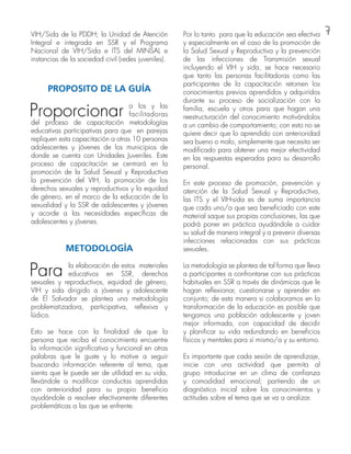 7VIH/Sida de la PDDH; la Unidad de Atención
Integral e integrada en SSR y el Programa
Nacional de VIH/Sida e ITS del MINSAL e
instancias de la sociedad civil (redes juveniles).
PROPOSITO DE LA GUÍA
Proporcionar a los y las
facilitadoras
del proceso de capacitación metodologías
educativas participativas para que en parejas
repliquen esta capacitación a otras 10 personas
adolescentes y jóvenes de los municipios de
donde se cuenta con Unidades Juveniles. Este
proceso de capacitación se centrará en la
promoción de la Salud Sexual y Reproductiva
la prevención del VIH, la promoción de los
derechos sexuales y reproductivos y la equidad
de género, en el marco de la educación de la
sexualidad y la SSR de adolescentes y jóvenes
y acorde a las necesidades específicas de
adolescentes y jóvenes.
METODOLOGÍA
Para la elaboración de estos materiales
educativos en SSR, derechos
sexuales y reproductivos, equidad de género,
VIH y sida dirigido a jóvenes y adolescente
de El Salvador se plantea una metodología
problematizadora, participativa, reflexiva y
lúdica.
Esto se hace con la finalidad de que la
persona que reciba el conocimiento encuentre
la información significativa y funcional en otras
palabras que le guste y lo motive a seguir
buscando información referente al tema, que
sienta que le puede ser de utilidad en su vida,
llevándole a modificar conductas aprendidas
con anterioridad para su propio beneficio
ayudándole a resolver efectivamente diferentes
problemáticas a las que se enfrente.
Por lo tanto para que la educación sea efectiva
y especialmente en el caso de la promoción de
la Salud Sexual y Reproductiva y la prevención
de las infecciones de Transmisión sexual
incluyendo el VIH y sida, se hace necesario
que tanto las personas facilitadoras como las
participantes de la capacitación retomen los
conocimientos previos aprendidos y adquiridos
durante su proceso de socialización con la
familia, escuela y otros para que hagan una
reestructuración del conocimiento motivándolos
a un cambio de comportamiento; con esto no se
quiere decir que lo aprendido con anterioridad
sea bueno o malo, simplemente que necesita ser
modificado para obtener una mejor efectividad
en las respuestas esperadas para su desarrollo
personal.
En este proceso de promoción, prevención y
atención de la Salud Sexual y Reproductiva,
las ITS y el VIH-sida es de suma importancia
que cada uno/a que sea beneficiado con este
material saque sus propias conclusiones, las que
podrá poner en práctica ayudándole a cuidar
su salud de manera integral y a prevenir diversas
infecciones relacionadas con sus prácticas
sexuales.
La metodología se plantea de tal forma que lleva
a participantes a confrontarse con sus prácticas
habituales en SSR a través de dinámicas que le
hagan reflexionar, cuestionarse y aprender en
conjunto; de esta manera si colaboramos en la
transformación de la educación es posible que
tengamos una población adolescente y joven
mejor informada, con capacidad de decidir
y planificar su vida redundando en beneficios
físicos y mentales para sí mismo/a y su entorno.
Es importante que cada sesión de aprendizaje,
inicie con una actividad que permita al
grupo introducirse en un clima de confianza
y comodidad emocional; partiendo de un
diagnóstico inicial sobre los conocimientos y
actitudes sobre el tema que se va a analizar.
 