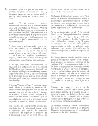 76 Transgénero (personas que deciden tener una
identidad de género no basada en su sexo) y
Bisexuales (personas que se sienten atraídas
sexual y afectivamente por personas de ambos
sexos).
Desde 1973, la comunidad científica
internacional considera que la homosexualidad
no es una enfermedad. La OMS en 1990, la
excluyó de la clasificación de enfermedades y
otros problemas de salud. Cabe mencionar que
la erradicación del estigma de la práctica sexual
no es el único punto por el cual las personas este
sector de la población ha emprendido todo un
movimiento social.
Continuar con el estigma sería apoyar una
visión reduccionista, y no considerar que,
están cruzados a su vez, por otro tipo de ejes
organizadores de la interacción social, como
la clase, la etnicidad, el género, la pertenencia
religiosa, y otros tantos factores que dan pauta
a necesidades específicas de esta población.
Es así que, bajo estas consideraciones, el
movimiento gay se transforma en el movimiento
LGTB (Lésbico, Gay, Transgénero, Bisexual),y es
por ello que a lo largo de los ochenta y noventa
surge en la esfera teórica y política el discurso
de la diversidad sexual que ha tenido efectos
culturales significativos más no cambios sociales
considerables.
El término “Diversidad Sexual” es relativamente
nuevo. Hasta el momento no existe un solo
patrón o forma de expresarlo. No por ello las
concepciones que el mismo término genera
son erróneas, si no al contrario enriquecen la
construcción del mismo, considerando que las
necesidades de referirse a la diversidad sexual
surgen desde espacios y situaciones diferentes.
Para efectos de entendimiento demos por
entendido que la diversidad sexual sería
un concepto que engloba las diferentes
posibilidades de expresión y prácticas de
la sexualidad, y que en un nivel político, es
reivindicatoria de las manifestaciones de la
sexualidad no heterosexual.
El Consejo de Derechos Humanos de la ONU
emitió un histórico pronunciamiento sobre la
discriminación por orientación sexual e identidad
de género,  reconociendo por primera vez la
problemática de la violencia y la discriminación
contra las personas LGBT en el mundo.
Dicha resolución adoptada el 17 de junio de
2011 por el Consejo de Derechos Humanos
de la ONU,  fue aprobada por 23 votos
contra 19 y mandata a la Alta Comisionada
para los Derechos Humanos, Navy Pillay para
la realización de un estudio sobre prácticas
discriminatorias y actos de violencia contra
individuos basados en su orientación sexual o
identidad de género en todas las regiones del
mundo.
El Consejo también decidió analizar cómo el
derecho internacional vigente puede utilizarse
para proteger los derechos humanos de las
personas LGBT, sistemáticamente violados por
las leyes y las prácticas de numerosos estados
miembros de la ONU, y convocar la realización
de un panel de debate sobre la temática de
derechos humanos en relación a orientación
sexual e identidad de género. Se trata de un
hecho histórico, ya que es la primera vez que
una resolución de este tipo tiene lugar en la
ONU.
Entonces, es necesario recurrir a las
especificidades culturales de los diversos grupos
para poder abordar la diversidad sexual en
términos de prevención de factores de riesgo que
afecten la salud física y mental y educación para
la salud sexual de las personas que pertenecen
a las minorías en la diversidad sexual.
.
La igualdad comienza cuando reconocemos
que todos tenemos el derecho a ser diferentes
Slogan de la campaña contra la Homofobia de
la Secretaría de Salud de México.
 