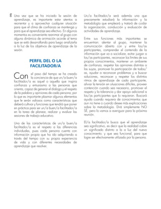 8 Una vez que se ha iniciado la sesión de
aprendizaje, es importante estar atentos a
reorientar y a aprovechar cualquier situación
para que el clima de confianza se mantenga y
para que el aprendizaje sea efectivo. En algunos
momentos es conveniente reanimar al grupo con
alguna dinámica de animación acorde al tema
que se está desarrollando para luego analizarla
a la luz de los objetivos de aprendizaje de la
sesión.
PERFIL DEL O LA
FACILITADOR/A
Con el paso del tiempo se ha creado
la conciencia de que un/a buen/a
facilitador/a es aquel o aquella que inspira
confianza y entusiasmo a las personas que
orienta, capaz de generar el dialogo y el respeto
de la palabra y opiniones de cada persona; por
lo que es importante plasmar algunos elementos
que le serán valiosos como características que
deberá cultivar y funciones que tendrá que poner
en práctica para ser un/a buen/a facilitador/a
en la tarea de planear, realizar y evaluar las
sesiones de trabajo educativo.
Una de las características de un/a buen/a
facilitador/a es el respeto a las diferencias
individuales, pues cada persona cuenta con
información propia que ha ido adquiriendo a
través del tiempo con su propia experiencia
de vida y con diferentes necesidades de
aprendizaje que resolver.
Un/a facilitador/a será además una que
previamente estudiará la información y la
metodología que empleará y tratará de cuidar
la organización, conducción y evaluación de
actividades de aprendizaje.
Entre sus funciones más importantes se
encuentran: alentar al grupo, mantener la
comunicación abierta con y entre los/as
participantes, comprender el contenido de la
información que va a socializar, evitar juzgar a
los/as participantes, reconocer los límites de sus
propios conocimientos, mantener un ambiente
de confianza, respetar las opiniones distintas a
las suyas, promover la participación de todos/
as, ayudar a reconocer problemas y a buscar
soluciones, reconocer y respetar los distintos
ritmos de aprendizaje de cada participante,
aliviar la tensión en situaciones difíciles, proveer
contención cuando sea necesario, promover el
respeto y la tolerancia y dar apoyo adicional a
los/as participantes que lo requieran. Buscará
ayuda cuando requiera de conocimientos que
aun no tiene o cuando desee más explicaciones
sobre la metodología. Dirá simplemente NO
SÉ, pero lo vamos a averiguar para la próxima
reunión.
El/a facilitador/a busca que el aprendizaje
sea significativo, es decir que la realidad cobre
un significado distinto a la a luz del nuevo
conocimiento; y que sea funcional, para que
logre ser efectivamente utilizado por la persona.
 