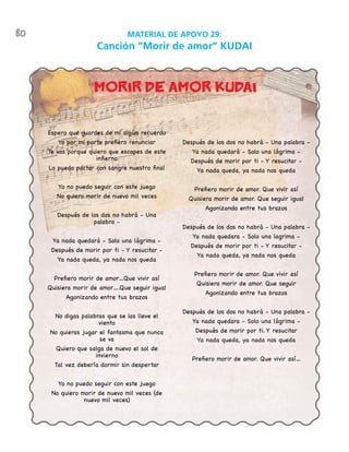 80 MATERIAL DE APOYO 29:
Canción “Morir de amor” KUDAI
Espero que guardes de mi algún recuerdo
Yo por mi parte prefiero renunciar
Te vas porque quiero que escapes de este
infierno
Lo puedo pactar con sangre nuestro final
Yo no puedo seguir con este juego
No quiero morir de nuevo mil veces
Después de los dos no habrá - Una
palabra -
Ya nada quedará - Solo una lágrima -
Después de morir por ti - Y resucitar -
Ya nada queda, ya nada nos queda
Prefiero morir de amor…Que vivir así
Quisiera morir de amor….Que seguir igual
Agonizando entre tus brazos
No digas palabras que se las lleve el
viento
No quieras jugar el fantasma que nunca
se va
Quiero que salga de nuevo el sol de
invierno
Tal vez debería dormir sin despertar
Yo no puedo seguir con este juego
No quiero morir de nuevo mil veces (de
nuevo mil veces)
Después de los dos no habrá - Una palabra -
Ya nada quedará - Solo una lágrima -
Después de morir por ti - Y resucitar -
Ya nada queda, ya nada nos queda
Prefiero morir de amor. Que vivir así
Quisiera morir de amor. Que seguir igual
Agonizando entre tus brazos
Después de los dos no habrá - Una palabra -
Ya nada quedara - Solo una lagrima -
Después de morir por ti - Y resucitar -
Ya nada queda, ya nada nos queda
Prefiero morir de amor. Que vivir así
Quisiera morir de amor. Que seguir
Agonizando entre tus brazos
Después de los dos no habrá - Una palabra -
Ya nada quedara - Solo una lágrima -
Después de morir por ti. Y resucitar
Ya nada queda, ya nada nos queda
Prefiero morir de amor. Que vivir así…
“Morir de amor KUDAiÏ
 