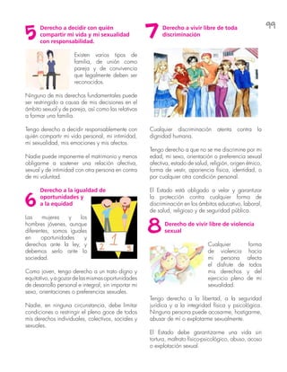 99Derecho a decidir con quién
compartir mi vida y mi sexualidad
con responsabilidad.
Existen varios tipos de
familia, de unión como
pareja y de convivencia
que legalmente deben ser
reconocidos.
Ninguno de mis derechos fundamentales puede
ser restringido a causa de mis decisiones en el
ámbito sexual y de pareja, así como las relativas
a formar una familia.
Tengo derecho a decidir responsablemente con
quién compartir mi vida personal, mi intimidad,
mi sexualidad, mis emociones y mis afectos.
Nadie puede imponerme el matrimonio y menos
obligarme a sostener una relación afectiva,
sexual y de intimidad con otra persona en contra
de mi voluntad.
Derecho a la igualdad de
oportunidades y
a la equidad
Las mujeres y los
hombres jóvenes, aunque
diferentes, somos iguales
en oportunidades y
derechos ante la ley, y
debemos serlo ante la
sociedad.
Como joven, tengo derecho a un trato digno y
equitativo,yagozardelasmismasoportunidades
de desarrollo personal e integral, sin importar mi
sexo, orientaciones o preferencias sexuales.
Nadie, en ninguna circunstancia, debe limitar
condiciones o restringir el pleno goce de todos
mis derechos individuales, colectivos, sociales y
sexuales.
Derecho a vivir libre de toda
discriminación
Cualquier discriminación atenta contra la
dignidad humana.
Tengo derecho a que no se me discrimine por mi
edad, mi sexo, orientación o preferencia sexual
afectiva, estado de salud, religión, origen étnico,
forma de vestir, apariencia física, identidad, o
por cualquier otra condición personal.
El Estado está obligado a velar y garantizar
la protección contra cualquier forma de
discriminación en los ámbitos educativo, laboral,
de salud, religioso y de seguridad pública.
Derecho de vivir libre de violencia
sexual
Cualquier forma
de violencia hacia
mi persona afecta
el disfrute de todos
mis derechos y del
ejercicio pleno de mi
sexualidad.
Tengo derecho a la libertad, a la seguridad
jurídica y a la integridad física y psicológica.
Ninguna persona puede acosarme, hostigarme,
abusar de mí o explotarme sexualmente.
El Estado debe garantizarme una vida sin
tortura, maltrato físico-psicológico, abuso, acoso
o explotación sexual.
5
6
7
8
 