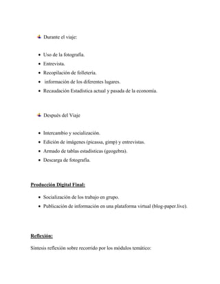 Durante el viaje:


      Uso de la fotografía.
      Entrevista.
      Recopilación de folletería.
      información de los diferentes lugares.
      Recaudación Estadística actual y pasada de la economía.



      Después del Viaje


      Intercambio y socialización.
      Edición de imágenes (picassa, gimp) y entrevistas.
      Armado de tablas estadísticas (geogebra).
      Descarga de fotografía.



Producción Digital Final:

      Socialización de los trabajo en grupo.
      Publicación de información en una plataforma virtual (blog-paper.live).




Reflexión:

Síntesis reflexión sobre recorrido por los módulos temático:
 