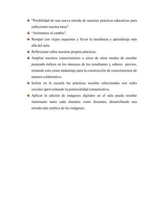 “Posibilidad de una nueva mirada de nuestras prácticas educativas para
rediccionar nuestra tarea”.
“Animarnos al cambio”.
Romper con viejos esquemas y llevar la enseñanza y aprendizaje más
allá del aula.
Reflexionar sobre nuestras propias prácticas.
Ampliar nuestros conocimientos a cerca de otros modos de enseñar
poniendo énfasis en los intereses de los estudiantes y saberes previos,
tomando esto como andamiaje para la construcción de conocimientos de
manera colaborativa.
Incluir en la escuela las prácticas sociales relacionadas con redes
sociales aprovechando la potencialidad comunicativa.
Aplicar la edición de imágenes digitales en el aula pueda resultar
interesante tanto cada alumnos como docentes, desarrollando una
mirada más estética de las imágenes.
 