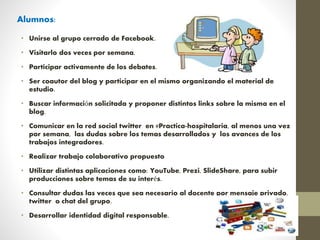 Alumnos:
• Unirse al grupo cerrado de Facebook.
• Visitarlo dos veces por semana.
• Participar activamente de los debates.
• Ser coautor del blog y participar en el mismo organizando el material de
estudio.
• Buscar información solicitada y proponer distintos links sobre la misma en el
blog.
• Comunicar en la red social twitter en #Practica-hospitalaria, al menos una vez
por semana, las dudas sobre los temas desarrollados y los avances de los
trabajos integradores.
• Realizar trabajo colaborativo propuesto
• Utilizar distintas aplicaciones como: YouTube, Prezi, SlideShare, para subir
producciones sobre temas de su interés.
• Consultar dudas las veces que sea necesario al docente por mensaje privado,
twitter o chat del grupo.
• Desarrollar identidad digital responsable.
 