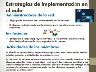 Estrategias de implementación en
el aula
Administradores de la red:
• El grupo de Facebook será administrado por la docente.
• El blog será administrado por la docente pero los alumnos serán los
coautores.
Invitaciones:
• El docente a cargo del proyecto invitará a los alumnos de primer año,
directivos y docentes de otros espacios de la carrera.
Actividades de los miembros:
En el aula se desarrollarán las actividades prácticas en el laboratorio escolar,
debates grupales y actividades de autocorrección.
En las redes la docente enviará el material teórico seleccionado, notificará a los
alumnos sobre los temas a investigar, entregará los trabajos prácticos y los
trabajos integradores a realizar, notificará sobre los tiempos de entrega de los
mismos y los alumnos deberán cumplir con los plazos propuestos y las
instancias de intervención .
 