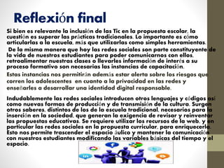 Reflexión final
Si bien es relevante la inclusión de las Tic en la propuesta escolar, la
cuestión es superar las prácticas tradicionales. Lo importante es cómo
articularlas a la escuela, más que utilizarlas como simples herramientas.
De la misma manera que hoy las redes sociales son parte constituyente de
la vida de nuestros estudiantes para poder comunicarnos con ellos,
retroalimentar nuestras clases o llevarles información de interés a su
proceso formativo son necesarias las instancias de capacitación.
Estas instancias nos permitirán además estar alerta sobre los riesgos que
corren los adolescentes en cuanto a la privacidad en las redes y
enseñarles a desarrollar una identidad digital responsable.
Indudablemente las redes sociales introducen otros lenguajes y códigos así
como nuevas formas de producción y de transmisión de la cultura. Surgen
otros saberes, distintos de los de la escuela tradicional, necesarios para la
inserción en la sociedad, que generan la exigencia de revisar y reinventar
las propuestas educativas. Se requiere utilizar los recursos de la web, y en
particular las redes sociales en la propuesta curricular, para enriquecerla.
Esto nos permite trascender el espacio áulico y mantener la comunicación
con nuestros estudiantes modificando las variables básicas del tiempo y el
espacio.
 