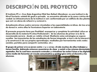 DESCRIPCIÓN DEL PROYECTO
El Instituto PT-071 Cruz Roja Argentina Filial San Rafael (Mendoza), es una institución de
Nivel Terciario, estatal de gestión privada, se encuentra ubicado en la zona céntrica de la
ciudad. La infraestructura de la institución está conformada por un edificio de dos plantas
que está en obras de refacción y extensión.
Actualmente ofrece cuatro carreras vinculadas a las especialidades médicas, de tres años
de duración, entre ellas la Tecnicatura Superior en Laboratorio.
El presente proyecto tiene por finalidad acompañar y completar la actividad áulica en el
desarrollo de la materia Práctica Profesional I, de los alumnos de primer año de la
mencionada carrera, desde un ámbito virtual. Mediante estas estrategias se espera
escoltar las trayectorias de los estudiantes de forma integrada, a través de la interacción
y la construcción de sus propios aprendizajes, mediados por herramientas web (redes
sociales, portales para compartir contenidos, etc.).
El grupo de primer año es joven (entre 19 y 25 años), dónde muchos de ellos trabajan y
tienen familia, debiendo entonces ausentarse de clase o asistir a las mismas demasiado
agotados. Por lo cual hace necesario extender y virtualizar las aulas físicas a las digitales
como medio de fomentar el vínculo comunicativo y pedagógico entre el docente y los
alumnos.
 