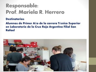 Responsable:
Prof. Mariela R. Herrero
Destinatarios:
Alumnos de Primer Año de la carrera Técnico Superior
en Laboratorio de la Cruz Roja Argentina Filial San
Rafael
 
