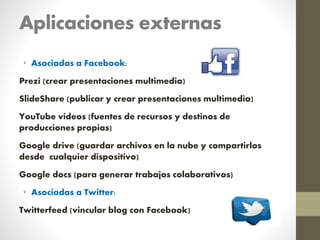 Aplicaciones externas
• Asociadas a Facebook:
Prezi (crear presentaciones multimedia)
SlideShare (publicar y crear presentaciones multimedia)
YouTube videos (fuentes de recursos y destinos de
producciones propias)
Google drive (guardar archivos en la nube y compartirlos
desde cualquier dispositivo)
Google docs (para generar trabajos colaborativos)
• Asociadas a Twitter:
Twitterfeed (vincular blog con Facebook)
 