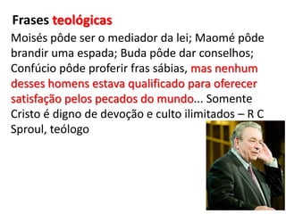 Frases teológicasMoisés pôde ser o mediador da lei; Maomé pôde brandir uma espada; Buda pôde dar conselhos; Confúcio pôde proferir fras sábias, mas nenhum desses homens estava qualificado para oferecer satisfação pelos pecados do mundo... Somente Cristo é digno de devoção e culto ilimitados – R C Sproul, teólogo