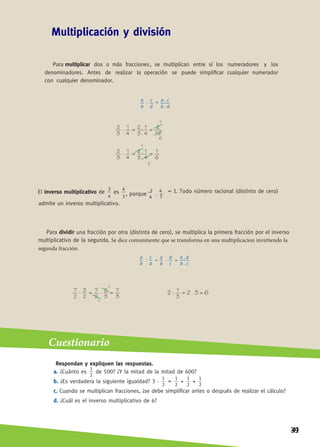 ACTIVIDADES
a.
3
—
8 8
9
—
2
+
3
—
4
= e. 3 –
5
=
5 5
7
—
6
7
—
8
=
2. Unan con una flecha cada cálculo con su resultado.
• 	
10
a.
3
—
5
4
—
9
5
—
—
12
12
—
—
5
5
—
4
d.
9
—
8
+
5
—
6
= •	
9
—
4
e. 2 + 0,25 = •
47
—
—
24
•	
3. Resuelvan y expresen el resultado como fracción irreducible.
a. —
7
+
3
—
4
–
1
—
2
5
— – (5
—
6
–
1
—
3
=
b.
1
— –
2
—
3 – —
1
—
5
– ( 7
—
—
15
+ 2
2
—
3
+ 1,3 =
c. —
4
– (5
—
8
+
1
—
6
= f. 1,5 – —
5
– 0,4 +
1
—
4
=
4. Completen la tabla.
a b c a + c b – c a – c
18
—
—
5
1
—
4
5
—
2
9
—
7
0,6
5
—
—
1,9
4
—
5
3
—
4
7
—
2
4
—
7
5
—
—
14
P13-3084-ActivaDos Mate 2.indb 66 1/8/13 10:27 AM
1. Resuelvan las siguientes sumas y diferencias
= c.
= d.
= e.
2
—
b. +
12
—
8
—
= d. = f. 1 +
1
—
–
6
7
– —
c.
+ 0,2 = •
29
—
45
-—
—
11
15
-
4
—
3
= •
b.
1
-—
—
– 2,5 = •
4
5
2
2
1
9
3
3
5. Resuelvan las siguientes sumas y restas.
a. –
3
—
5
+
2
—
7
= e.
10
3
—
— – 1,6 =
b. 1,6 – —
6
1
= f. –
9
—
7
+
5
—
—
14
–
1
—
2
=
c. –—
7
8
–
3
—
4
= g.
13
—
—
6
–
1
—
—
8
–
2
—
3
=
d. –—
—
14
3
+
22
—
—
5
= h. –—
—
12
7
–
8
—
—
14
+
1
—
—
21
=
38
 