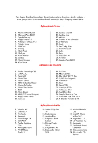 Para fazer o download de qualquer dos aplicativos abaixo descritos - Aceder a página -
  www.google.com e posteriormente inserir o nome do respectivo programa na opção


                                Aplicações de Texto

1. Microsoft Word 2010                             15. EditPad Lite BR
2. Microsoft Word 2007                             16. EditPad Lite
3. OpenOffice.org1                                 17. yWriter
4. Floppy Office 4.0                               18. Atlantis Word Processor
5. Ashampoo Office 2012                            19. UBit Menu
6. Atlantis Nova                                   20. Gedit
7. AbiWord                                         21. DevVicky Word
8. Writely                                         22. WordPad 2009
9. BlackWord                                       23. Celtx
10. Chuletas                                       24. Jarte
11. Word Reader                                    25. PolyEdit Lite
12. EditPad                                        26. Xournal
13. Fluent Notepad                                 27. Creative Word 2010
14. WordMeca
                              Aplicações de Imagens

1. Adobe Photoshop CS6                             14. XnView
2. GIMP 2.8.2                                      15. MakeUp Pilot
3. Paint.NET                                       16. The GIMP BETA Rev
4. PhotoFiltre                                     17. GIMP Dev Snapshot
5. Photo! Editor                                   18. Artweaver
6. MAGIX FunPix Maker                              19. Pixlr
7. Shutterfly Studio                               20. CorelCAD
8. PhotoFiltre Studio                              21. Autodesk 123D
9. Taaz                                            22. AutoCAD 2013
10. Photo-Brush                                    23. Real-Draw Pro
11. MAGIX Xtreme Designer                          24. Google SketchUp Free
12. Magic Photo Editor                             25. AutoDesk 3DS Max 2013
13. FotoMix                                        26. X-Blender Portable 2.49b


                               Aplicações de Áudio
1. Nuendo X6                      10. Sound Forge Pro               17. Multitrackstudio
2. Cubase X6                          10                                Lite
3. Pro Tools                      11. Studiofactory                 18. MAGIX Music
4. Reason 6                       12. Ableton Live                      Maker 2013
5. Fruity Loops 10                13. Loopworx Rock                 19. Vegas Pro 12.0
6. SONAR 8                            Edition                       20. CD Architect 5.2
7. Adobe Audition                 14. Mixpad Audio                  21. Jamstudio
   CS6                                Mixer                         22. Fleximusic Sound
8. Melodyne Studio                15. Songsmith 1.02                    Generator
9. ACID Music                     16. Free Audio Editor             23. The Automachine
   Studio 9                           2010                          24. Slice Audio File
                                                                        Splitter
 