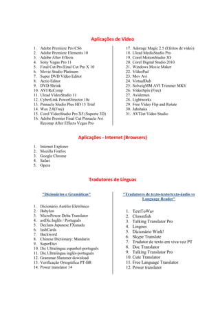 Aplicações de Video
1.    Adobe Premiere Pro CS6                       17.   Adorage Magic 2.5 (Efeitos de vídeo)
2.    Adobe Premiere Elements 10                   18.   Ulead MediaStudio Pro
3.    Adobe After Effects                          19.   Corel MotionStudio 3D
4.    Sony Vegas Pro 11                            20.   Corel Digital Studio 2010
5.    Final Cut Pro/Final Cut Pro X 10             21.   Windows Movie Maker
6.    Movie Studio Platinum                        22.   VídeoPad
7.    Super DVD Vídeo Editor                       23.   Mov Avi
8.    Actio Editor                                 24.   VirtualDub
9.    DVD Shrink                                   25.   SolveigMM AVI Trimmer MKV
10.   AVI ReComp                                   26.   VídeoSpin (Free)
11.   Ulead VídeoStudio 11                         27.   Avidemux
12.   CyberLink PowerDirector 10c                  28.   Lightworks
13.   Pinnacle Studio Plus HD 15 Trial             29.   Free Vídeo Flip and Rotate
14.   Wax 2.0(Free)                                30.   Jahshaka
15.   Corel VídeoStudio Pro X5 (Suporte 3D)        31.   AVTJet Vídeo Studio
16.   Adobe Premier Final Cut Pinnacle Avi
      Recomp After Effects Vegas Pro


                            Aplicações - Internet (Browsers)
1.    Internet Explorer
2.    Mozilla Firefox
3.    Google Chrome
4.    Safari
5.    Opera


                                  Tradutores de Línguas

       "Dicionários e Gramáticas"                 "Tradutores de texto-texto/texto-áudio vs
                                                           Language Reader"
1.    Dicionário Aurélio Eletrônico
2.    Babylon                                      1. TextToWav
3.    MicroPower Delta Translator                  2. Clownfish
4.    astDic Inglês / Português                    3. Talking Translator Pro
5.    Declans Japanese FXanadu                     4. Lingoes
6.    lashCards                                    5. Dicionário Wink!
7.    Backword
                                                   6. Skype Translate
8.    Chinese Dictionary: Mandarin
9.    SuperDict                                    7. Tradutor de texto em viva voz PT
10.   Dic Ultralingua espanhol-português           8. Doc Translator
11.   Dic Ultralingua inglês-português             9. Talking Translator Pro
12.   Grammar Slammer download                     10. Cute Translator
13.   Verificação Ortográfica PT-BR                11. Free Language Translator
14.   Power translator 14                          12. Power translator
 