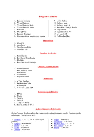 Programas comuns
   1.   Fashion Solitaire                                 9. Lectra Kaledo
   2.   Virtual Fashion                                   10. Audaces Idea
   3.   Virtual Fashion Basic                             11. Audaces Idea 1.0
   4.   Virtual Fashion Show                              12. SonicShack Design Studio
   5.   Polyvore                                          13. Snap Fashun
   6.   OhMyDollz                                         14. Digital Fashion Pro
   7.   Fashion Boutique                                  15. My Label 3D
   8.   Como combinar sapatos com roupas                  16. Fashion Tool Box

                                           Express Burn
   1.   CloneCD
   2.   Aero Burn
   3.   Nero Burning ROM
   4.   Astroburn Lite

                                       Download Accelerator
   1.   Puxa Rápido
   2.   FreeRapid Downloader
   3.   FlashGet
   4.   Free Download Manager

                                    Captura e gravador de Tela
   1.   Camtasia Studio
   2.   Free Screen to Video
   3.   Cam Studio
   4.   Screen castle
   5.   Capture Solution
                                            Downloader
   1.   a Tube Catcher
   2.   Desktop YouTube
   3.   Real Player
   4.   YouTube Down HD

                                    Compressores de Ficheiros
   1.   IZArc
   2.   Unzip
   3.   WinZip
   4.   WinRar
   5.   7-Zip (64-Bits)
   6.   Power Archiver 2012

                                 As dez (10) maiores Redes Sociais

O site Compete divulgou a lista das redes sociais mais visitadas do mundo. Os números são
referentes a Dezembro de 2012.

1º. Facebook – 1.191.373.339 de visualizações        6º. Tagged – 39.630.927
por mês;                                             7º. Classmates – 35.219.210
2º. MySpace – 810.153.536                            8º. My Year Book – 33.121.821
3º. Twitter – 54.218.731                             9º. Live Journal – 25.221.354
4º. Flixster – 53.389.974                            10º. Imeem – 22.993.608
5º. Linkedin – 42.744.438
 