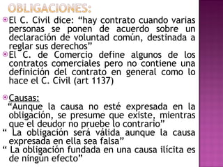 El C. Civil dice: “hay contrato cuando varias personas se ponen de acuerdo sobre un declaración de voluntad común, destinada a reglar sus derechos”  El C. de Comercio define algunos de los contratos comerciales pero no contiene una definición del contrato en general como lo hace el C. Civil (art 1137) Causas: “ Aunque la causa no esté expresada en la obligación, se presume que existe, mientras que el deudor no pruebe lo contrario” “  La obligación será válida aunque la causa expresada en ella sea falsa” “  La obligación fundada en una causa ilícita es de ningún efecto” 