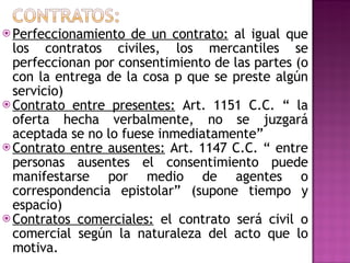 Perfeccionamiento de un contrato:  al igual que los contratos civiles, los mercantiles se perfeccionan por consentimiento de las partes (o con la entrega de la cosa p que se preste algún servicio) Contrato entre presentes:  Art. 1151 C.C. “ la oferta hecha verbalmente, no se juzgará aceptada se no lo fuese inmediatamente” Contrato entre ausentes:  Art. 1147 C.C. “ entre personas ausentes el consentimiento puede manifestarse por medio de agentes o correspondencia epistolar” (supone tiempo y espacio) Contratos comerciales:  el contrato será civil o comercial según la naturaleza del acto que lo motiva. 