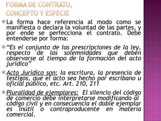 La forma hace referencia al modo como se manifiesta o declara la voluntad de las partes, y por ende se perfecciona el contrato. Debe entenderse por forma: “ Es el conjunto de las prescripciones de la ley, respecto de las solemnidades que deben observarse al tiempo de la formación del acto jurídico” Acto Jurídico son:  la escritura, la presencia de testigos, que el acto sea hecho por escribano u oficial público, etc. Art. 210, 211 Pluralidad de ejemplares:   El silencio del código de comercio debe interpretarse modificando al  código civil y en consecuencia el doble ejemplar es inútil o contraproducente en materia comercial. 