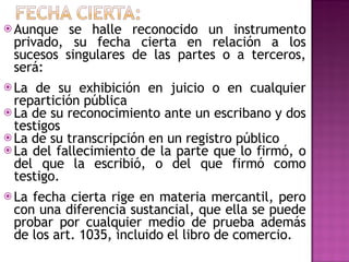 Aunque se halle reconocido un instrumento privado, su fecha cierta en relación a los sucesos singulares de las partes o a terceros, será: La de su exhibición en juicio o en cualquier repartición pública La de su reconocimiento ante un escribano y dos testigos La de su transcripción en un registro público La del fallecimiento de la parte que lo firmó, o del que la escribió, o del que firmó como testigo. La fecha cierta rige en materia mercantil, pero con una diferencia sustancial, que ella se puede probar por cualquier medio de prueba además de los art. 1035, incluido el libro de comercio. 