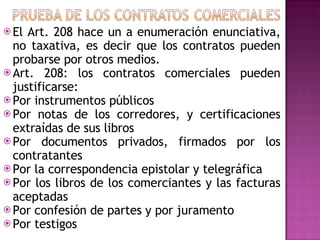 El Art. 208 hace un a enumeración enunciativa, no taxativa, es decir que los contratos pueden probarse por otros medios. Art. 208: los contratos comerciales pueden justificarse: Por instrumentos públicos Por notas de los corredores, y certificaciones extraídas de sus libros Por documentos privados, firmados por los contratantes  Por la correspondencia epistolar y telegráfica Por los libros de los comerciantes y las facturas aceptadas Por confesión de partes y por juramento Por testigos  