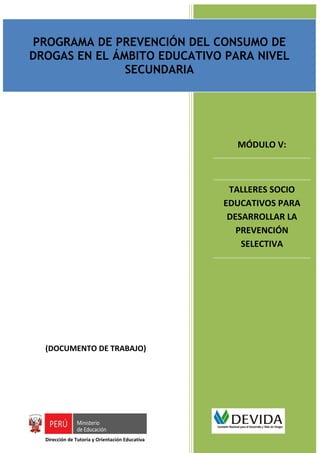 PROGRAMA DE PREVENCIÓN DEL CONSUMO DE DROGAS EN EL ÁMBITO EDUCATIVO PARA NIVEL SECUNDARIO
                                         Documento de trabajo

PROGRAMA DE PREVENCIÓN DEL CONSUMO DE
DROGAS EN EL ÁMBITO EDUCATIVO PARA NIVEL
               SECUNDARIA




                                                                                   MÓDULO V:



                                                                              TALLERES SOCIO
                                                                             EDUCATIVOS PARA
                                                                              DESARROLLAR LA
                                                                                PREVENCIÓN
                                                                                 SELECTIVA




  (DOCUMENTO DE TRABAJO)




  Dirección de Tutoría y Orientación Educativa
 