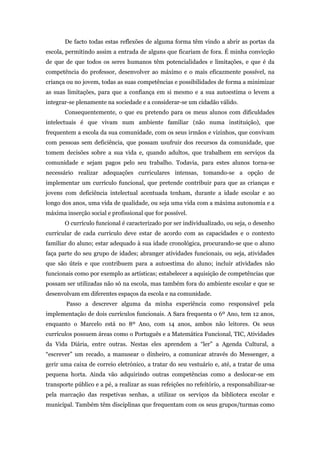 De facto todas estas reflexões de alguma forma têm vindo a abrir as portas da
escola, permitindo assim a entrada de alguns que ficariam de fora. É minha convicção
de que de que todos os seres humanos têm potencialidades e limitações, e que é da
competência do professor, desenvolver ao máximo e o mais eficazmente possível, na
criança ou no jovem, todas as suas competências e possibilidades de forma a minimizar
as suas limitações, para que a confiança em si mesmo e a sua autoestima o levem a
integrar-se plenamente na sociedade e a considerar-se um cidadão válido.
Consequentemente, o que eu pretendo para os meus alunos com dificuldades
intelectuais é que vivam num ambiente familiar (não numa instituição), que
frequentem a escola da sua comunidade, com os seus irmãos e vizinhos, que convivam
com pessoas sem deficiência, que possam usufruir dos recursos da comunidade, que
tomem decisões sobre a sua vida e, quando adultos, que trabalhem em serviços da
comunidade e sejam pagos pelo seu trabalho. Todavia, para estes alunos torna-se
necessário realizar adequações curriculares intensas, tomando-se a opção de
implementar um currículo funcional, que pretende contribuir para que as crianças e
jovens com deficiência intelectual acentuada tenham, durante a idade escolar e ao
longo dos anos, uma vida de qualidade, ou seja uma vida com a máxima autonomia e a
máxima inserção social e profissional que for possível.
O currículo funcional é caracterizado por ser individualizado, ou seja, o desenho
curricular de cada currículo deve estar de acordo com as capacidades e o contexto
familiar do aluno; estar adequado à sua idade cronológica, procurando-se que o aluno
faça parte do seu grupo de idades; abranger atividades funcionais, ou seja, atividades
que são úteis e que contribuem para a autoestima do aluno; incluir atividades não
funcionais como por exemplo as artísticas; estabelecer a aquisição de competências que
possam ser utilizadas não só na escola, mas também fora do ambiente escolar e que se
desenvolvam em diferentes espaços da escola e na comunidade.
Passo a descrever alguma da minha experiência como responsável pela
implementação de dois currículos funcionais. A Sara frequenta o 6º Ano, tem 12 anos,
enquanto o Marcelo está no 8º Ano, com 14 anos, ambos não leitores. Os seus
currículos possuem áreas como o Português e a Matemática Funcional, TIC, Atividades
da Vida Diária, entre outras. Nestas eles aprendem a “ler” a Agenda Cultural, a
“escrever” um recado, a manusear o dinheiro, a comunicar através do Messenger, a
gerir uma caixa de correio eletrónico, a tratar do seu vestuário e, até, a tratar de uma
pequena horta. Ainda vão adquirindo outras competências como a deslocar-se em
transporte público e a pé, a realizar as suas refeições no refeitório, a responsabilizar-se
pela marcação das respetivas senhas, a utilizar os serviços da biblioteca escolar e
municipal. Também têm disciplinas que frequentam com os seus grupos/turmas como
 