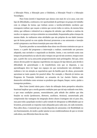 a Educação Física, a Educação para a Cidadania, a Educação Visual e a Educação
Tecnológica.
Para Costa (2006) é importante que alunos com mais de 11/12 anos, com este
tipo de dificuldades, continuem a ter oportunidade de participar em grupos de trabalho
com os colegas da turma; que tenham acesso a tarefas/atividades escolares que
conseguem realizar; que ouçam a música que ouvem todos os outros, da mesma faixa
etária; que utilizem o telemóvel ou a máquina de calcular; que utilizem a cantina da
escola e os espaços e serviços existentes na comunidade, frequentados pelas crianças da
mesma idade. Ao realizarem estas atividades que são próprias da sua idade (mesmo
que de forma parcial ou com ajudas diversas) promovem a sua autonomia e inserção
social e preparam a sua futura transição para uma vida ativa.
É preciso perceber as necessidades doas aluno nos diversos contextos em que se
insere, e a partir daí programar a intervenção a realizar, construindo um percurso
adaptado, mas ouvindo-o e negociando as decisões. Assim, o seu currículo conta com
tempos de permanência na sala de aula e tempos em que tal não acontece, tempos esses
que, a partir dos 12/13 anos,serão progressivamente mais prolongados. Daí que, estes
alunos devem poder ter algumas experiências em espaços de tipo laboral, pois devido à
dificuldade de generalização e de transferência com que se deparam, a sua
aprendizagem deve ter lugar nos espaços em que normalmente tais atividades se
realizem e ter em atenção as expectativas quer da família quer do aluno, procurando
aproximar-se tanto quanto for possível delas. Por exemplo, o Marcelo já iniciou um
Programa de Transição Individual, no armazém do Lar Jacinto Faleiro, onde
desenvolve atividades como arrumar os produtos que chegam, limpar, varrer, ajudar a
transportar produtos…
Mas Costa (2006) alerta para o facto da utilização desta perspetiva educativa
funcional implicar que a escola garanta condições para que tal seja realizado com êxito,
e que essas condições passam, essencialmente, pela atitude dos adultos que têm
funções na escola (professores, diretores, auxiliares, técnicos), caracterizada pela
compreensão das vantagens da integração destes alunos (vantagens não só para eles,
mas para toda a população escolar) e pela vontade de ultrapassar as dificuldades que se
levantem, procurando as respostas mais adequadas para cada caso, em cada momento.
Para além disso, é essencial que a escola disponha de autonomia e de flexibilidade no
seu funcionamento, de modo a poder ajustar-se aos condicionalismos de que se reveste
cada aluno, nas diferentes fases da sua vida.
 