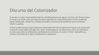 Discurso del Colonizador.
El asunto es mejor representado bajo las consideraciones que alguna vez hizo Lévi-Strauss entre
lo cocido y lo crudo, pero que aquí se hacen patentes en la oposición entre el arte occidental
(como sofisticado, moderno y símbolo de poder) y el arte de las periferias (como primitivo,
inferior y pobre).
Al final, podemos decir que el discurso colonizador del arte occidental se reduce a lo mismo que
cualquier conquistador del siglo XVI, tratar de desaparecer las diferencias entre los individuos,
en este caso entre las diferentes manifestaciones artísticas al anular al “otro”; descalifica su
cultura, el sentido de su obra y finalmente su existencia.
 